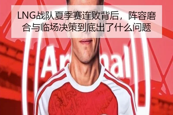 LNG战队夏季赛连败背后，阵容磨合与临场决策到底出了什么问题